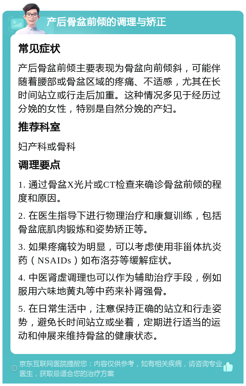 产后骨盆前倾的调理与矫正 常见症状 产后骨盆前倾主要表现为骨盆向前倾斜，可能伴随着腰部或骨盆区域的疼痛、不适感，尤其在长时间站立或行走后加重。这种情况多见于经历过分娩的女性，特别是自然分娩的产妇。 推荐科室 妇产科或骨科 调理要点 1. 通过骨盆X光片或CT检查来确诊骨盆前倾的程度和原因。 2. 在医生指导下进行物理治疗和康复训练，包括骨盆底肌肉锻炼和姿势矫正等。 3. 如果疼痛较为明显，可以考虑使用非甾体抗炎药（NSAIDs）如布洛芬等缓解症状。 4. 中医肾虚调理也可以作为辅助治疗手段，例如服用六味地黄丸等中药来补肾强骨。 5. 在日常生活中，注意保持正确的站立和行走姿势，避免长时间站立或坐着，定期进行适当的运动和伸展来维持骨盆的健康状态。