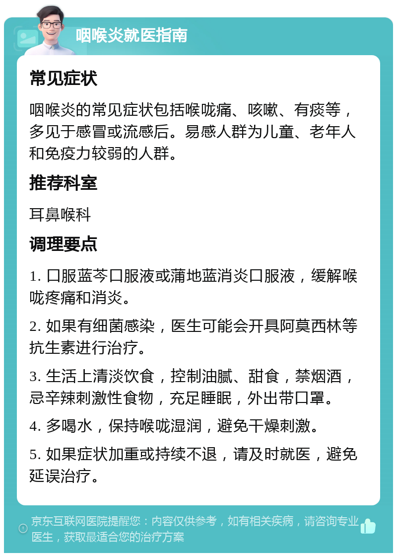 咽喉炎就医指南 常见症状 咽喉炎的常见症状包括喉咙痛、咳嗽、有痰等，多见于感冒或流感后。易感人群为儿童、老年人和免疫力较弱的人群。 推荐科室 耳鼻喉科 调理要点 1. 口服蓝芩口服液或蒲地蓝消炎口服液，缓解喉咙疼痛和消炎。 2. 如果有细菌感染，医生可能会开具阿莫西林等抗生素进行治疗。 3. 生活上清淡饮食，控制油腻、甜食，禁烟酒，忌辛辣刺激性食物，充足睡眠，外出带口罩。 4. 多喝水，保持喉咙湿润，避免干燥刺激。 5. 如果症状加重或持续不退，请及时就医，避免延误治疗。