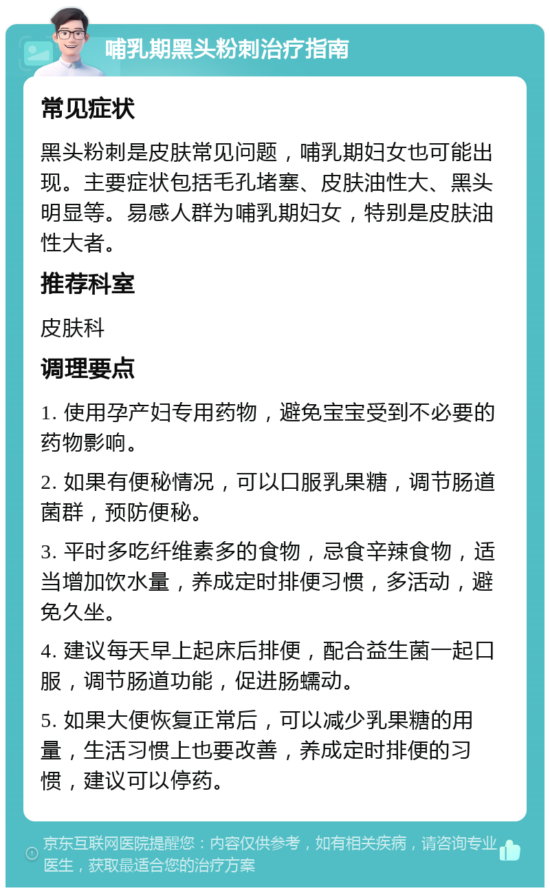 哺乳期黑头粉刺治疗指南 常见症状 黑头粉刺是皮肤常见问题，哺乳期妇女也可能出现。主要症状包括毛孔堵塞、皮肤油性大、黑头明显等。易感人群为哺乳期妇女，特别是皮肤油性大者。 推荐科室 皮肤科 调理要点 1. 使用孕产妇专用药物，避免宝宝受到不必要的药物影响。 2. 如果有便秘情况，可以口服乳果糖，调节肠道菌群，预防便秘。 3. 平时多吃纤维素多的食物，忌食辛辣食物，适当增加饮水量，养成定时排便习惯，多活动，避免久坐。 4. 建议每天早上起床后排便，配合益生菌一起口服，调节肠道功能，促进肠蠕动。 5. 如果大便恢复正常后，可以减少乳果糖的用量，生活习惯上也要改善，养成定时排便的习惯，建议可以停药。