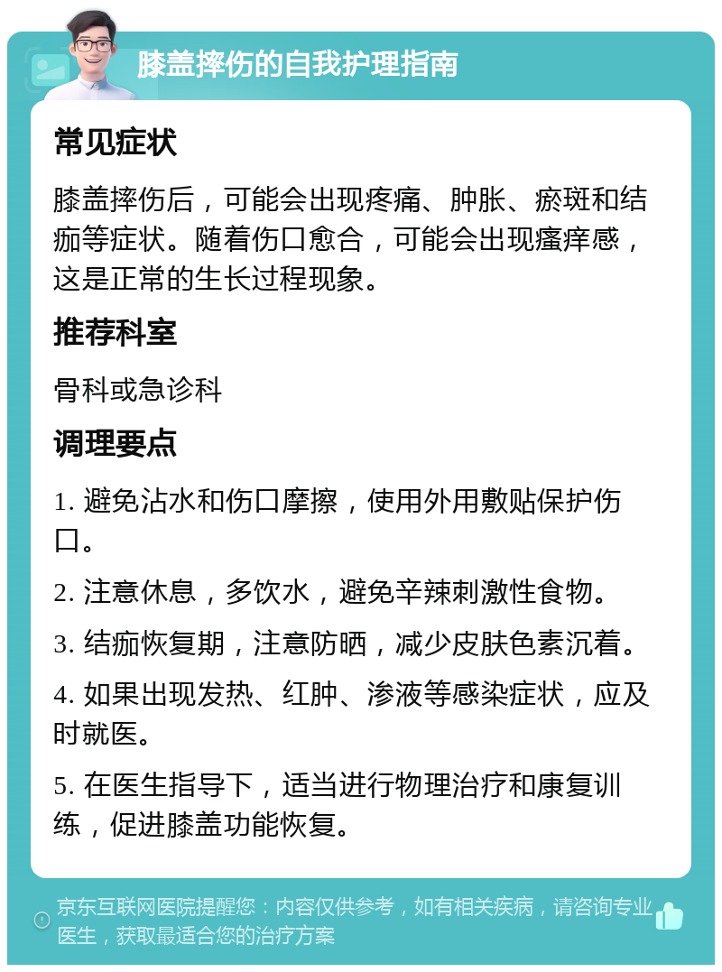 膝盖摔伤的自我护理指南 常见症状 膝盖摔伤后，可能会出现疼痛、肿胀、瘀斑和结痂等症状。随着伤口愈合，可能会出现瘙痒感，这是正常的生长过程现象。 推荐科室 骨科或急诊科 调理要点 1. 避免沾水和伤口摩擦，使用外用敷贴保护伤口。 2. 注意休息，多饮水，避免辛辣刺激性食物。 3. 结痂恢复期，注意防晒，减少皮肤色素沉着。 4. 如果出现发热、红肿、渗液等感染症状，应及时就医。 5. 在医生指导下，适当进行物理治疗和康复训练，促进膝盖功能恢复。