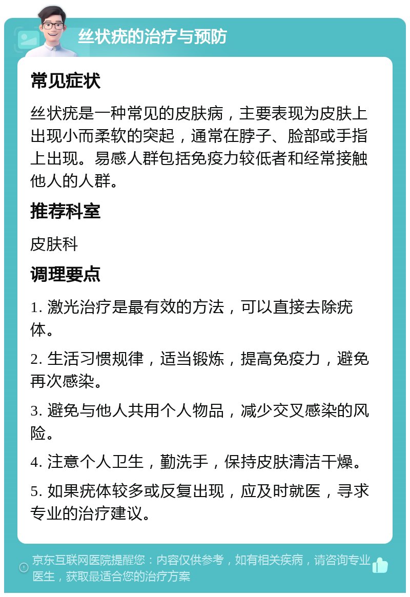 丝状疣的治疗与预防 常见症状 丝状疣是一种常见的皮肤病，主要表现为皮肤上出现小而柔软的突起，通常在脖子、脸部或手指上出现。易感人群包括免疫力较低者和经常接触他人的人群。 推荐科室 皮肤科 调理要点 1. 激光治疗是最有效的方法，可以直接去除疣体。 2. 生活习惯规律，适当锻炼，提高免疫力，避免再次感染。 3. 避免与他人共用个人物品，减少交叉感染的风险。 4. 注意个人卫生，勤洗手，保持皮肤清洁干燥。 5. 如果疣体较多或反复出现，应及时就医，寻求专业的治疗建议。