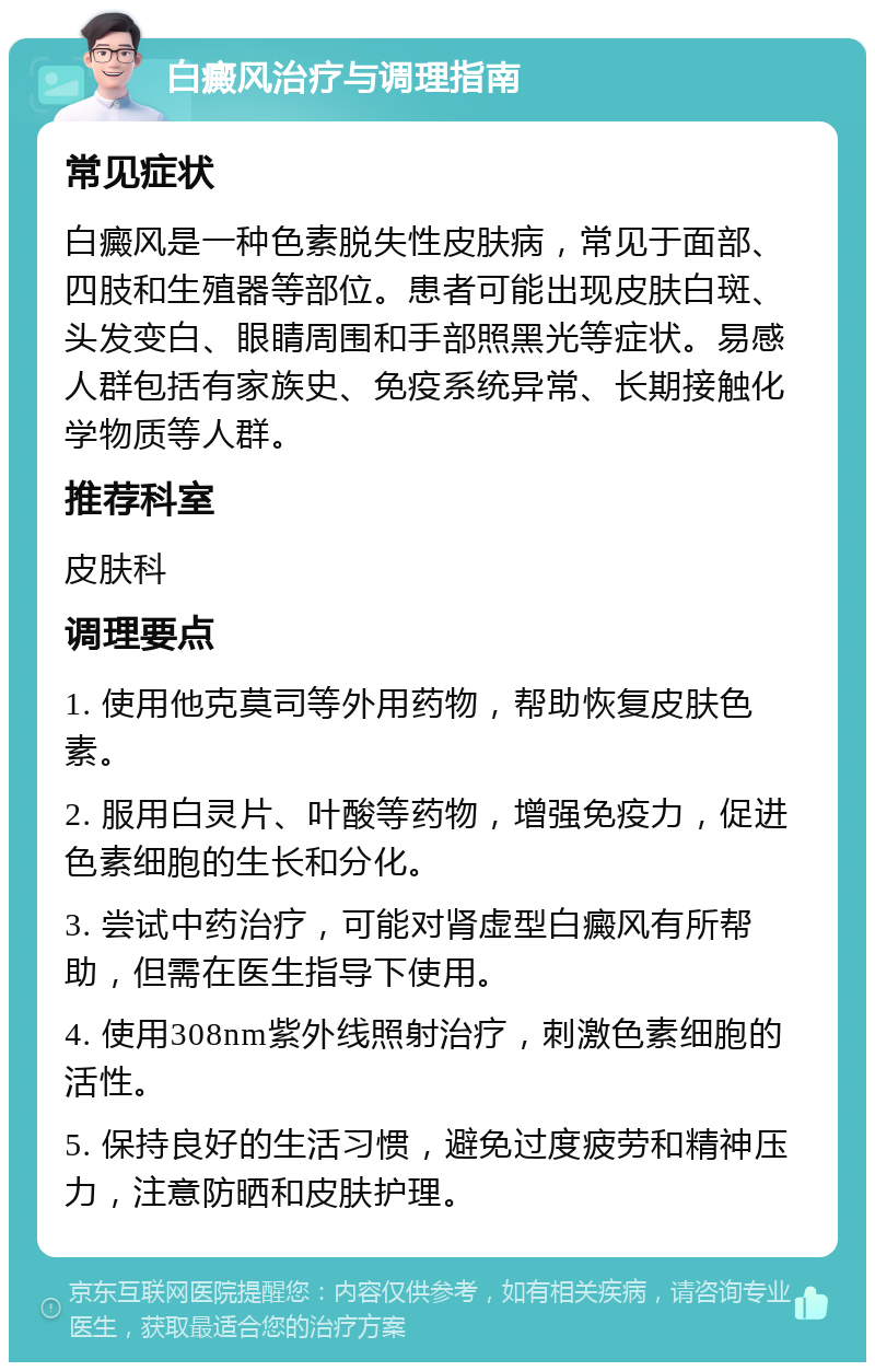 白癜风治疗与调理指南 常见症状 白癜风是一种色素脱失性皮肤病，常见于面部、四肢和生殖器等部位。患者可能出现皮肤白斑、头发变白、眼睛周围和手部照黑光等症状。易感人群包括有家族史、免疫系统异常、长期接触化学物质等人群。 推荐科室 皮肤科 调理要点 1. 使用他克莫司等外用药物，帮助恢复皮肤色素。 2. 服用白灵片、叶酸等药物，增强免疫力，促进色素细胞的生长和分化。 3. 尝试中药治疗，可能对肾虚型白癜风有所帮助，但需在医生指导下使用。 4. 使用308nm紫外线照射治疗，刺激色素细胞的活性。 5. 保持良好的生活习惯，避免过度疲劳和精神压力，注意防晒和皮肤护理。