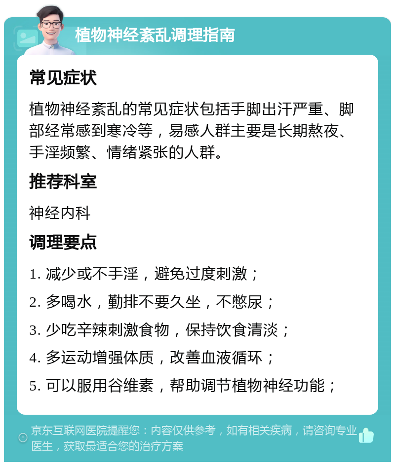 植物神经紊乱调理指南 常见症状 植物神经紊乱的常见症状包括手脚出汗严重、脚部经常感到寒冷等，易感人群主要是长期熬夜、手淫频繁、情绪紧张的人群。 推荐科室 神经内科 调理要点 1. 减少或不手淫，避免过度刺激； 2. 多喝水，勤排不要久坐，不憋尿； 3. 少吃辛辣刺激食物，保持饮食清淡； 4. 多运动增强体质，改善血液循环； 5. 可以服用谷维素，帮助调节植物神经功能；