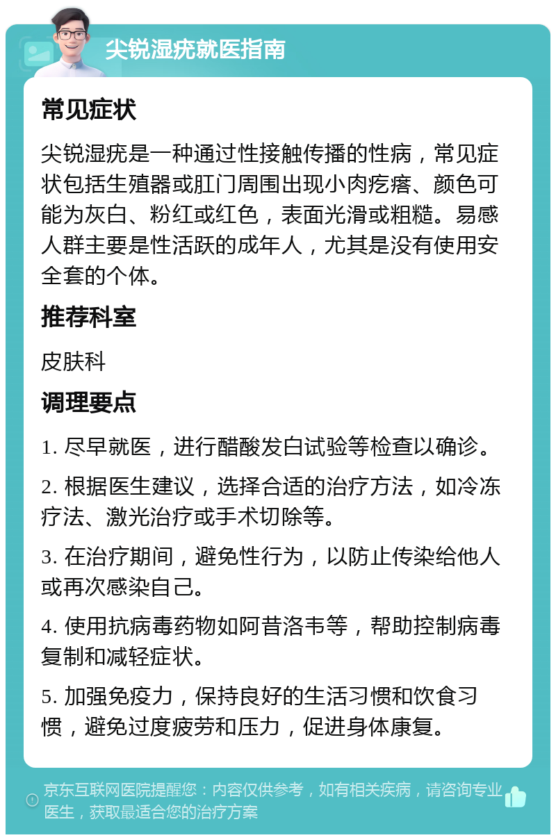 尖锐湿疣就医指南 常见症状 尖锐湿疣是一种通过性接触传播的性病，常见症状包括生殖器或肛门周围出现小肉疙瘩、颜色可能为灰白、粉红或红色，表面光滑或粗糙。易感人群主要是性活跃的成年人，尤其是没有使用安全套的个体。 推荐科室 皮肤科 调理要点 1. 尽早就医，进行醋酸发白试验等检查以确诊。 2. 根据医生建议，选择合适的治疗方法，如冷冻疗法、激光治疗或手术切除等。 3. 在治疗期间，避免性行为，以防止传染给他人或再次感染自己。 4. 使用抗病毒药物如阿昔洛韦等，帮助控制病毒复制和减轻症状。 5. 加强免疫力，保持良好的生活习惯和饮食习惯，避免过度疲劳和压力，促进身体康复。