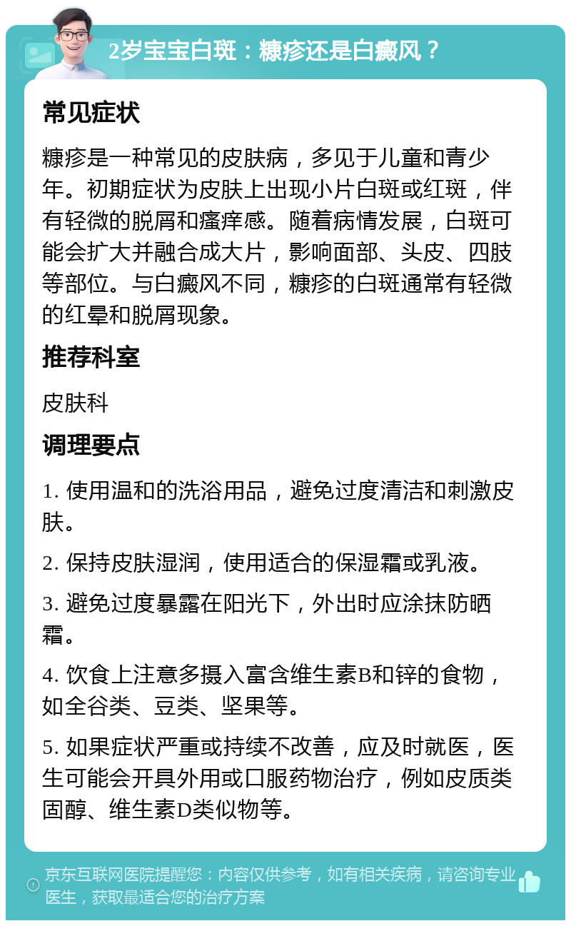 2岁宝宝白斑：糠疹还是白癜风？ 常见症状 糠疹是一种常见的皮肤病，多见于儿童和青少年。初期症状为皮肤上出现小片白斑或红斑，伴有轻微的脱屑和瘙痒感。随着病情发展，白斑可能会扩大并融合成大片，影响面部、头皮、四肢等部位。与白癜风不同，糠疹的白斑通常有轻微的红晕和脱屑现象。 推荐科室 皮肤科 调理要点 1. 使用温和的洗浴用品，避免过度清洁和刺激皮肤。 2. 保持皮肤湿润，使用适合的保湿霜或乳液。 3. 避免过度暴露在阳光下，外出时应涂抹防晒霜。 4. 饮食上注意多摄入富含维生素B和锌的食物，如全谷类、豆类、坚果等。 5. 如果症状严重或持续不改善，应及时就医，医生可能会开具外用或口服药物治疗，例如皮质类固醇、维生素D类似物等。