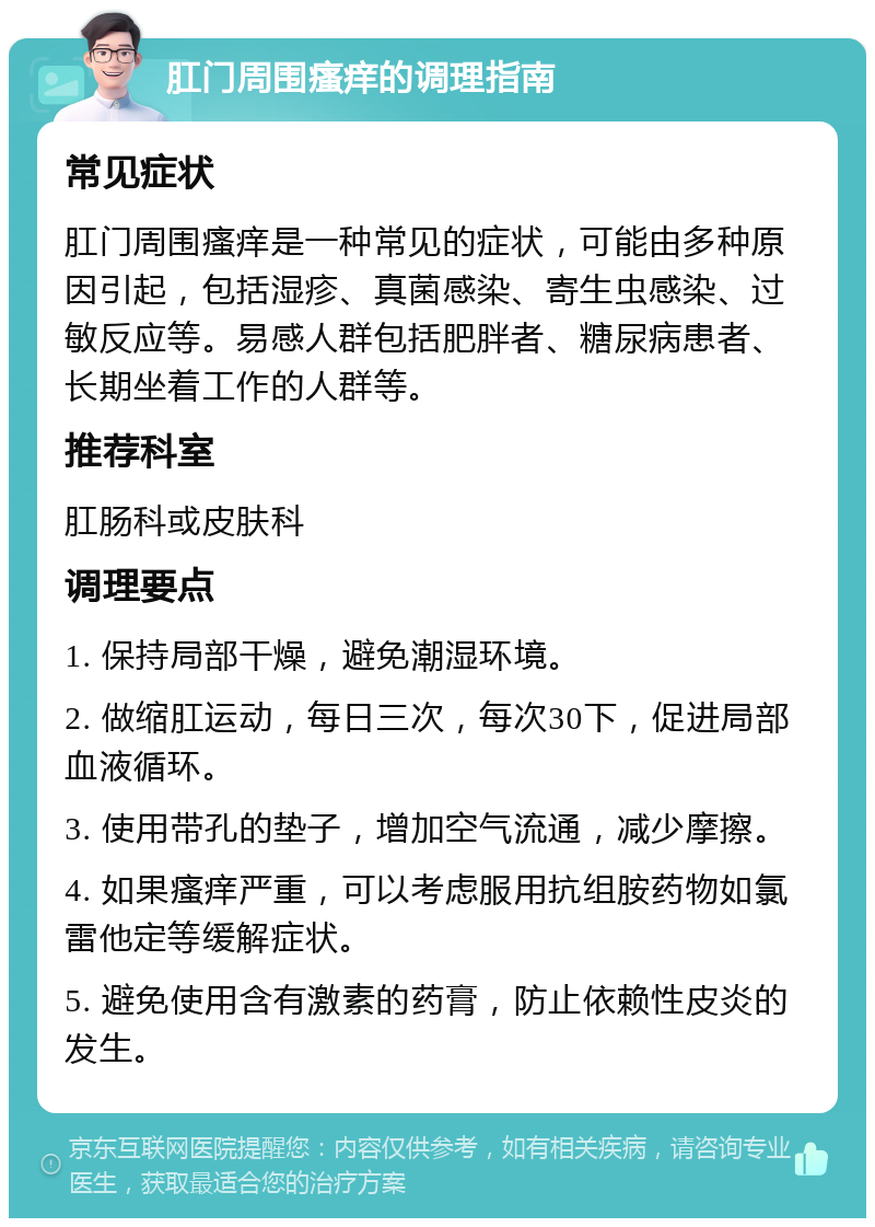 肛门周围瘙痒的调理指南 常见症状 肛门周围瘙痒是一种常见的症状，可能由多种原因引起，包括湿疹、真菌感染、寄生虫感染、过敏反应等。易感人群包括肥胖者、糖尿病患者、长期坐着工作的人群等。 推荐科室 肛肠科或皮肤科 调理要点 1. 保持局部干燥，避免潮湿环境。 2. 做缩肛运动，每日三次，每次30下，促进局部血液循环。 3. 使用带孔的垫子，增加空气流通，减少摩擦。 4. 如果瘙痒严重，可以考虑服用抗组胺药物如氯雷他定等缓解症状。 5. 避免使用含有激素的药膏，防止依赖性皮炎的发生。