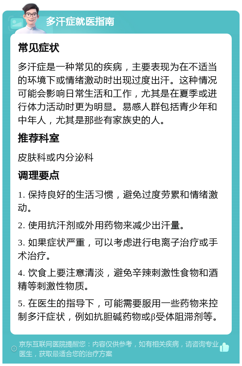 多汗症就医指南 常见症状 多汗症是一种常见的疾病，主要表现为在不适当的环境下或情绪激动时出现过度出汗。这种情况可能会影响日常生活和工作，尤其是在夏季或进行体力活动时更为明显。易感人群包括青少年和中年人，尤其是那些有家族史的人。 推荐科室 皮肤科或内分泌科 调理要点 1. 保持良好的生活习惯，避免过度劳累和情绪激动。 2. 使用抗汗剂或外用药物来减少出汗量。 3. 如果症状严重，可以考虑进行电离子治疗或手术治疗。 4. 饮食上要注意清淡，避免辛辣刺激性食物和酒精等刺激性物质。 5. 在医生的指导下，可能需要服用一些药物来控制多汗症状，例如抗胆碱药物或β受体阻滞剂等。