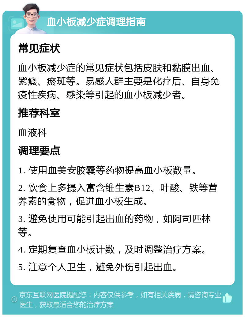 血小板减少症调理指南 常见症状 血小板减少症的常见症状包括皮肤和黏膜出血、紫癜、瘀斑等。易感人群主要是化疗后、自身免疫性疾病、感染等引起的血小板减少者。 推荐科室 血液科 调理要点 1. 使用血美安胶囊等药物提高血小板数量。 2. 饮食上多摄入富含维生素B12、叶酸、铁等营养素的食物，促进血小板生成。 3. 避免使用可能引起出血的药物，如阿司匹林等。 4. 定期复查血小板计数，及时调整治疗方案。 5. 注意个人卫生，避免外伤引起出血。