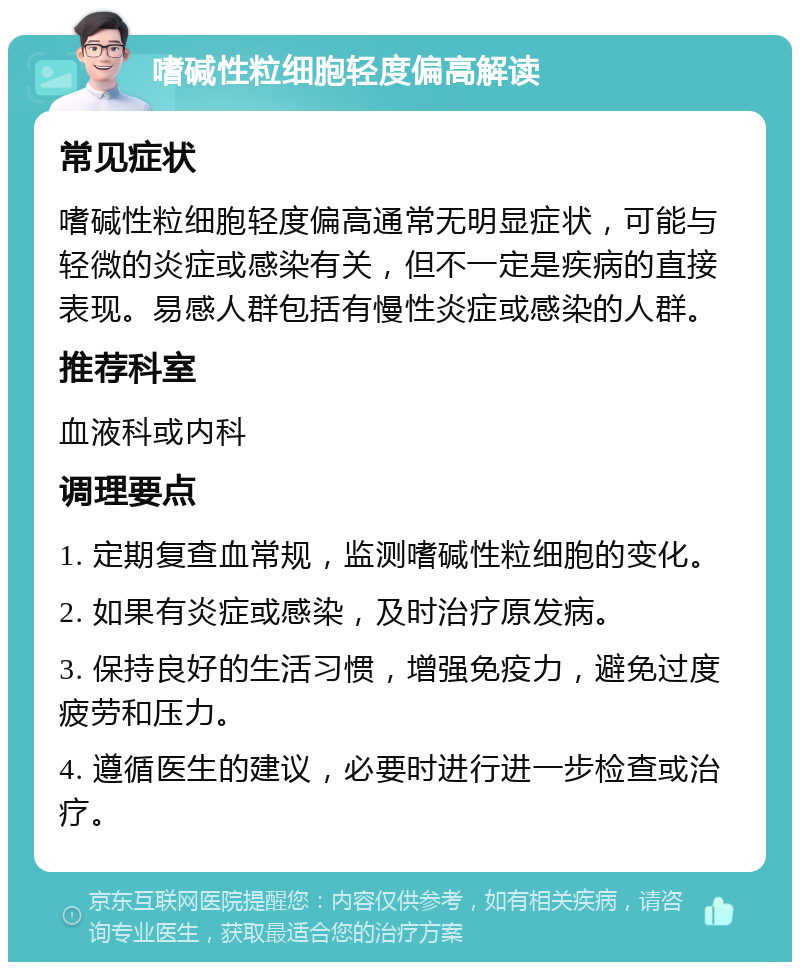 嗜碱性粒细胞轻度偏高解读 常见症状 嗜碱性粒细胞轻度偏高通常无明显症状，可能与轻微的炎症或感染有关，但不一定是疾病的直接表现。易感人群包括有慢性炎症或感染的人群。 推荐科室 血液科或内科 调理要点 1. 定期复查血常规，监测嗜碱性粒细胞的变化。 2. 如果有炎症或感染，及时治疗原发病。 3. 保持良好的生活习惯，增强免疫力，避免过度疲劳和压力。 4. 遵循医生的建议，必要时进行进一步检查或治疗。