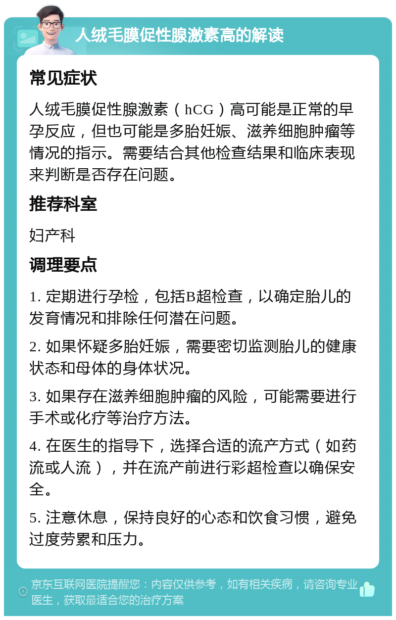 人绒毛膜促性腺激素高的解读 常见症状 人绒毛膜促性腺激素（hCG）高可能是正常的早孕反应，但也可能是多胎妊娠、滋养细胞肿瘤等情况的指示。需要结合其他检查结果和临床表现来判断是否存在问题。 推荐科室 妇产科 调理要点 1. 定期进行孕检，包括B超检查，以确定胎儿的发育情况和排除任何潜在问题。 2. 如果怀疑多胎妊娠，需要密切监测胎儿的健康状态和母体的身体状况。 3. 如果存在滋养细胞肿瘤的风险，可能需要进行手术或化疗等治疗方法。 4. 在医生的指导下，选择合适的流产方式（如药流或人流），并在流产前进行彩超检查以确保安全。 5. 注意休息，保持良好的心态和饮食习惯，避免过度劳累和压力。