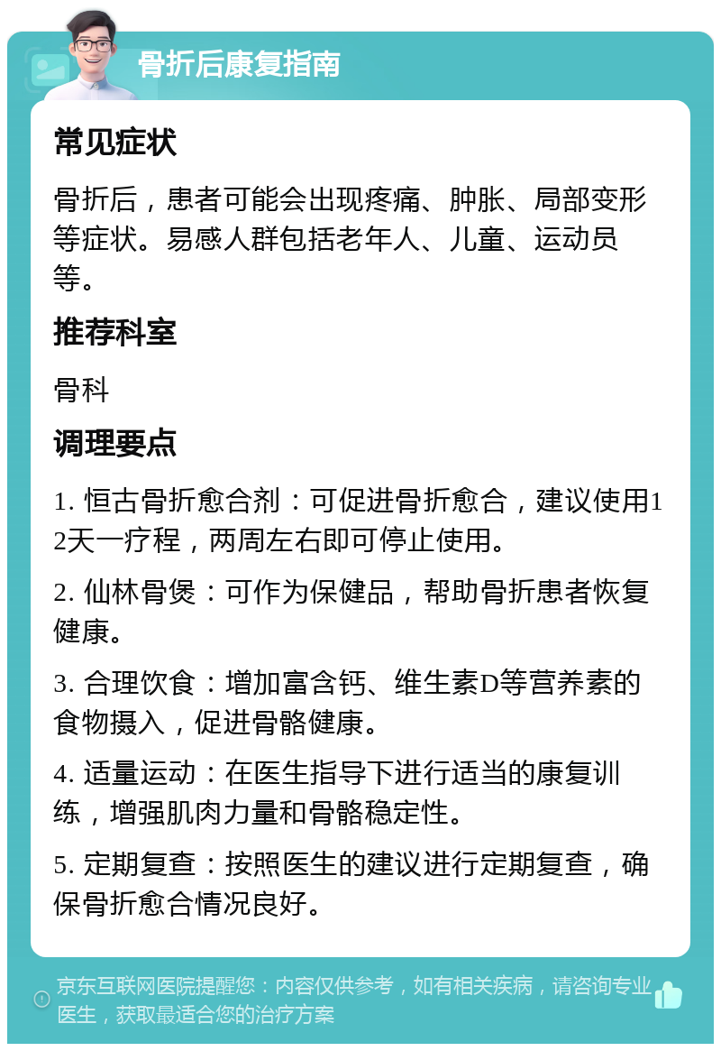 骨折后康复指南 常见症状 骨折后，患者可能会出现疼痛、肿胀、局部变形等症状。易感人群包括老年人、儿童、运动员等。 推荐科室 骨科 调理要点 1. 恒古骨折愈合剂：可促进骨折愈合，建议使用12天一疗程，两周左右即可停止使用。 2. 仙林骨煲：可作为保健品，帮助骨折患者恢复健康。 3. 合理饮食：增加富含钙、维生素D等营养素的食物摄入，促进骨骼健康。 4. 适量运动：在医生指导下进行适当的康复训练，增强肌肉力量和骨骼稳定性。 5. 定期复查：按照医生的建议进行定期复查，确保骨折愈合情况良好。