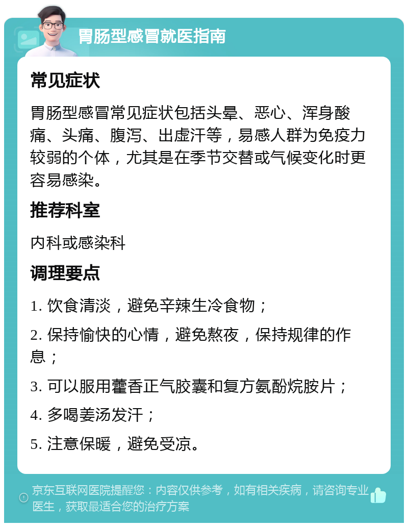 胃肠型感冒就医指南 常见症状 胃肠型感冒常见症状包括头晕、恶心、浑身酸痛、头痛、腹泻、出虚汗等，易感人群为免疫力较弱的个体，尤其是在季节交替或气候变化时更容易感染。 推荐科室 内科或感染科 调理要点 1. 饮食清淡，避免辛辣生冷食物； 2. 保持愉快的心情，避免熬夜，保持规律的作息； 3. 可以服用藿香正气胶囊和复方氨酚烷胺片； 4. 多喝姜汤发汗； 5. 注意保暖，避免受凉。