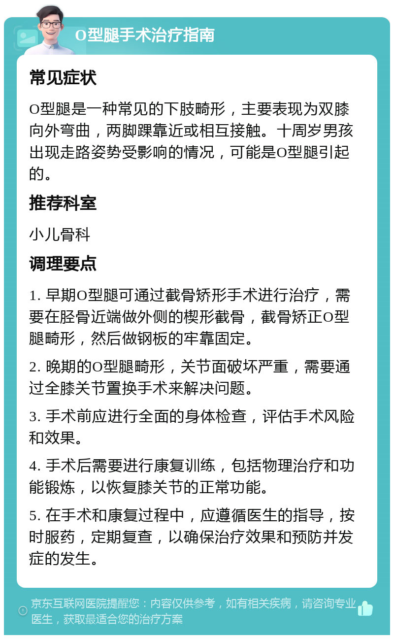 O型腿手术治疗指南 常见症状 O型腿是一种常见的下肢畸形，主要表现为双膝向外弯曲，两脚踝靠近或相互接触。十周岁男孩出现走路姿势受影响的情况，可能是O型腿引起的。 推荐科室 小儿骨科 调理要点 1. 早期O型腿可通过截骨矫形手术进行治疗，需要在胫骨近端做外侧的楔形截骨，截骨矫正O型腿畸形，然后做钢板的牢靠固定。 2. 晚期的O型腿畸形，关节面破坏严重，需要通过全膝关节置换手术来解决问题。 3. 手术前应进行全面的身体检查，评估手术风险和效果。 4. 手术后需要进行康复训练，包括物理治疗和功能锻炼，以恢复膝关节的正常功能。 5. 在手术和康复过程中，应遵循医生的指导，按时服药，定期复查，以确保治疗效果和预防并发症的发生。