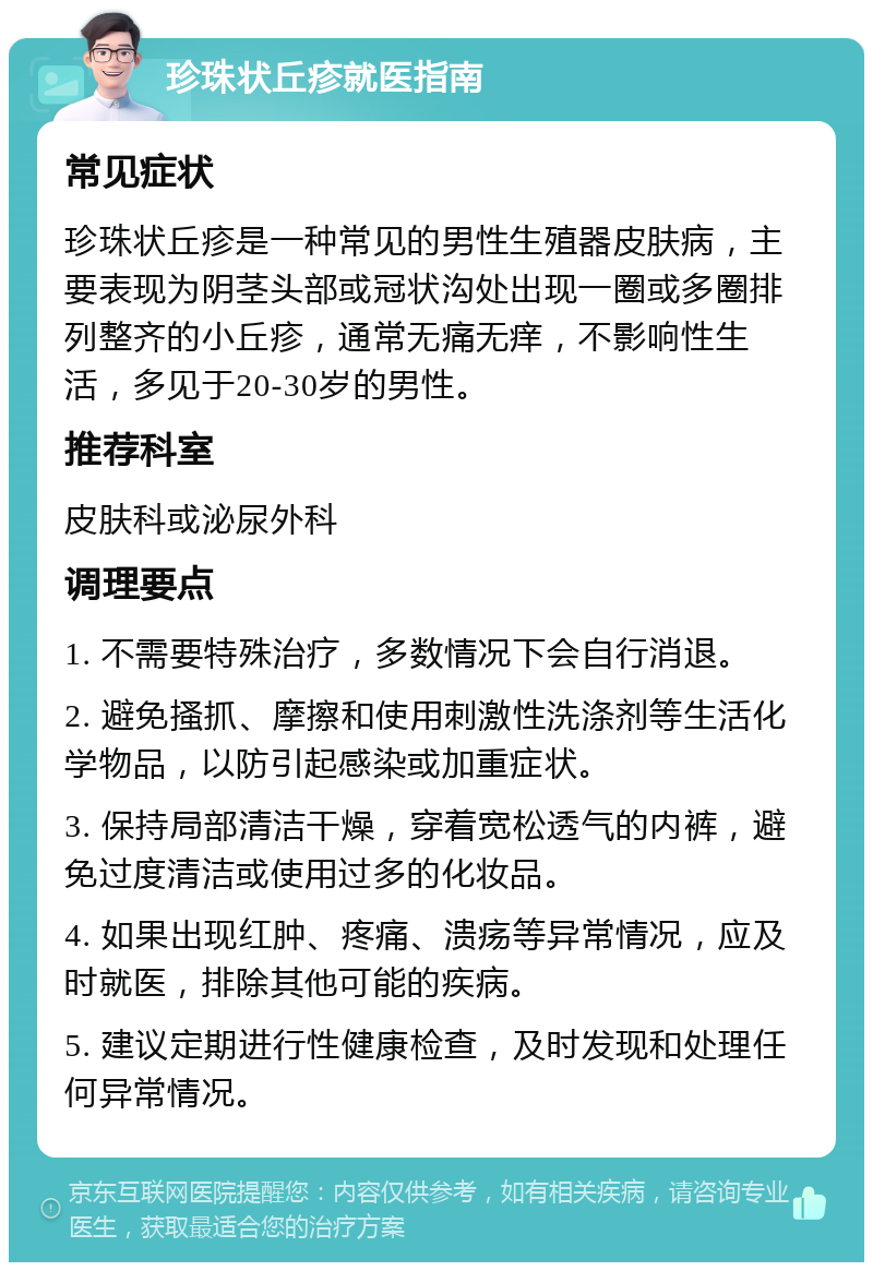 珍珠状丘疹就医指南 常见症状 珍珠状丘疹是一种常见的男性生殖器皮肤病，主要表现为阴茎头部或冠状沟处出现一圈或多圈排列整齐的小丘疹，通常无痛无痒，不影响性生活，多见于20-30岁的男性。 推荐科室 皮肤科或泌尿外科 调理要点 1. 不需要特殊治疗，多数情况下会自行消退。 2. 避免搔抓、摩擦和使用刺激性洗涤剂等生活化学物品，以防引起感染或加重症状。 3. 保持局部清洁干燥，穿着宽松透气的内裤，避免过度清洁或使用过多的化妆品。 4. 如果出现红肿、疼痛、溃疡等异常情况，应及时就医，排除其他可能的疾病。 5. 建议定期进行性健康检查，及时发现和处理任何异常情况。