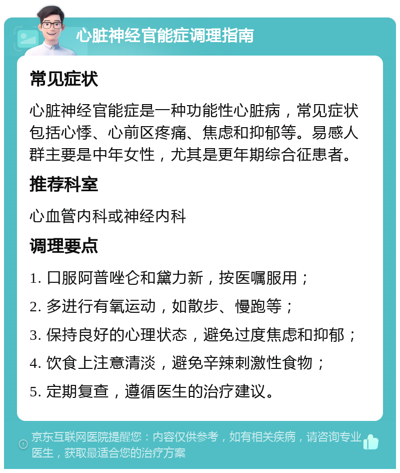 心脏神经官能症调理指南 常见症状 心脏神经官能症是一种功能性心脏病，常见症状包括心悸、心前区疼痛、焦虑和抑郁等。易感人群主要是中年女性，尤其是更年期综合征患者。 推荐科室 心血管内科或神经内科 调理要点 1. 口服阿普唑仑和黛力新，按医嘱服用； 2. 多进行有氧运动，如散步、慢跑等； 3. 保持良好的心理状态，避免过度焦虑和抑郁； 4. 饮食上注意清淡，避免辛辣刺激性食物； 5. 定期复查，遵循医生的治疗建议。