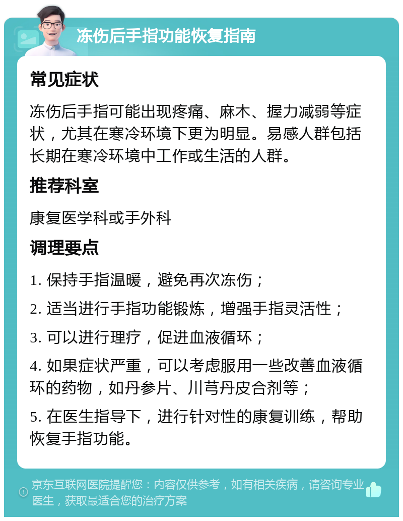 冻伤后手指功能恢复指南 常见症状 冻伤后手指可能出现疼痛、麻木、握力减弱等症状，尤其在寒冷环境下更为明显。易感人群包括长期在寒冷环境中工作或生活的人群。 推荐科室 康复医学科或手外科 调理要点 1. 保持手指温暖，避免再次冻伤； 2. 适当进行手指功能锻炼，增强手指灵活性； 3. 可以进行理疗，促进血液循环； 4. 如果症状严重，可以考虑服用一些改善血液循环的药物，如丹参片、川芎丹皮合剂等； 5. 在医生指导下，进行针对性的康复训练，帮助恢复手指功能。