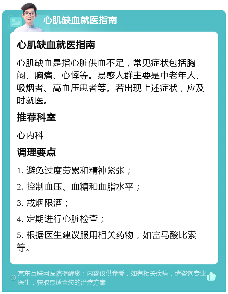 心肌缺血就医指南 心肌缺血就医指南 心肌缺血是指心脏供血不足，常见症状包括胸闷、胸痛、心悸等。易感人群主要是中老年人、吸烟者、高血压患者等。若出现上述症状，应及时就医。 推荐科室 心内科 调理要点 1. 避免过度劳累和精神紧张； 2. 控制血压、血糖和血脂水平； 3. 戒烟限酒； 4. 定期进行心脏检查； 5. 根据医生建议服用相关药物，如富马酸比索等。