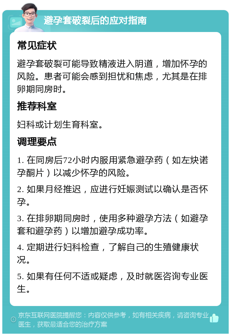 避孕套破裂后的应对指南 常见症状 避孕套破裂可能导致精液进入阴道，增加怀孕的风险。患者可能会感到担忧和焦虑，尤其是在排卵期同房时。 推荐科室 妇科或计划生育科室。 调理要点 1. 在同房后72小时内服用紧急避孕药（如左炔诺孕酮片）以减少怀孕的风险。 2. 如果月经推迟，应进行妊娠测试以确认是否怀孕。 3. 在排卵期同房时，使用多种避孕方法（如避孕套和避孕药）以增加避孕成功率。 4. 定期进行妇科检查，了解自己的生殖健康状况。 5. 如果有任何不适或疑虑，及时就医咨询专业医生。