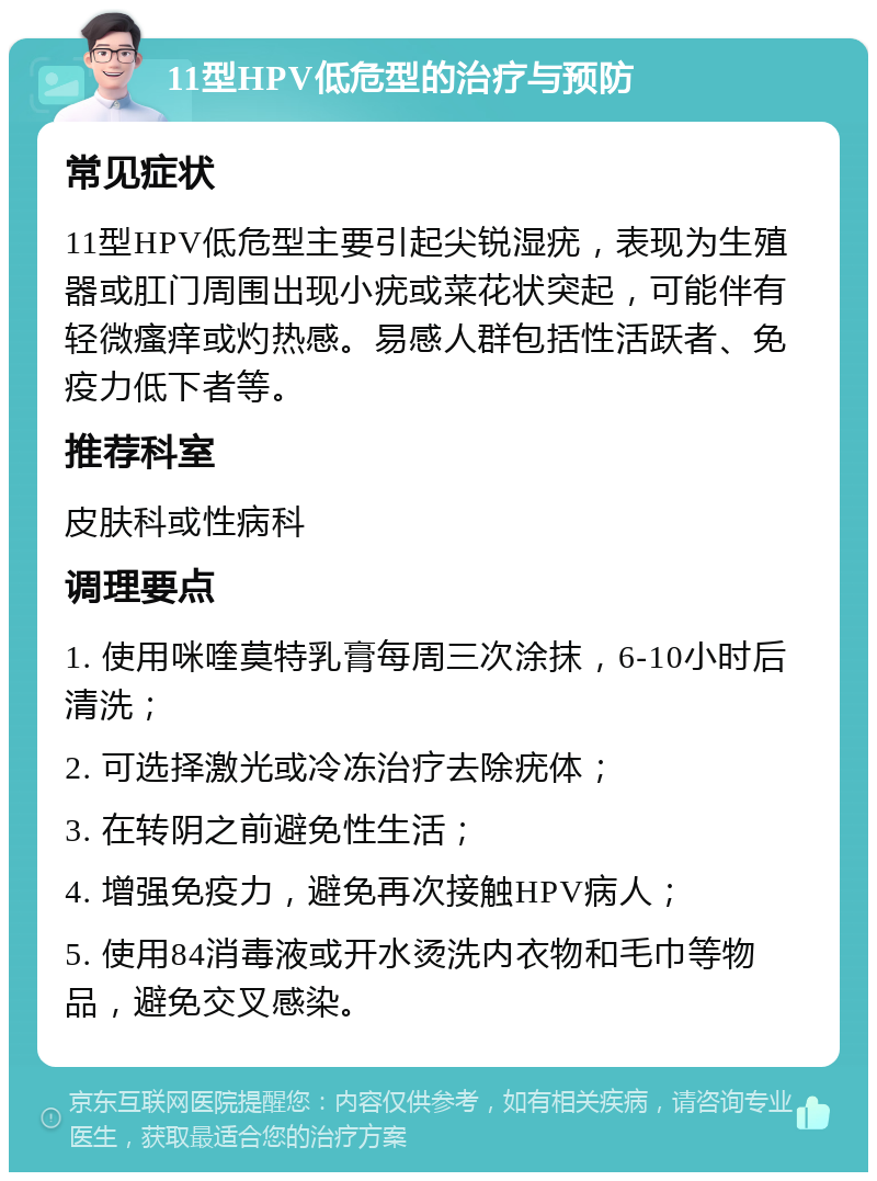 11型HPV低危型的治疗与预防 常见症状 11型HPV低危型主要引起尖锐湿疣，表现为生殖器或肛门周围出现小疣或菜花状突起，可能伴有轻微瘙痒或灼热感。易感人群包括性活跃者、免疫力低下者等。 推荐科室 皮肤科或性病科 调理要点 1. 使用咪喹莫特乳膏每周三次涂抹，6-10小时后清洗； 2. 可选择激光或冷冻治疗去除疣体； 3. 在转阴之前避免性生活； 4. 增强免疫力，避免再次接触HPV病人； 5. 使用84消毒液或开水烫洗内衣物和毛巾等物品，避免交叉感染。