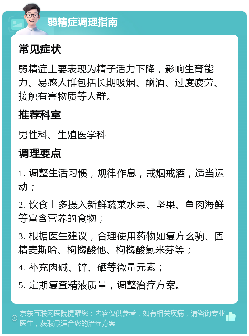 弱精症调理指南 常见症状 弱精症主要表现为精子活力下降，影响生育能力。易感人群包括长期吸烟、酗酒、过度疲劳、接触有害物质等人群。 推荐科室 男性科、生殖医学科 调理要点 1. 调整生活习惯，规律作息，戒烟戒酒，适当运动； 2. 饮食上多摄入新鲜蔬菜水果、坚果、鱼肉海鲜等富含营养的食物； 3. 根据医生建议，合理使用药物如复方玄驹、固精麦斯哈、枸橼酸他、枸橼酸氯米芬等； 4. 补充肉碱、锌、硒等微量元素； 5. 定期复查精液质量，调整治疗方案。