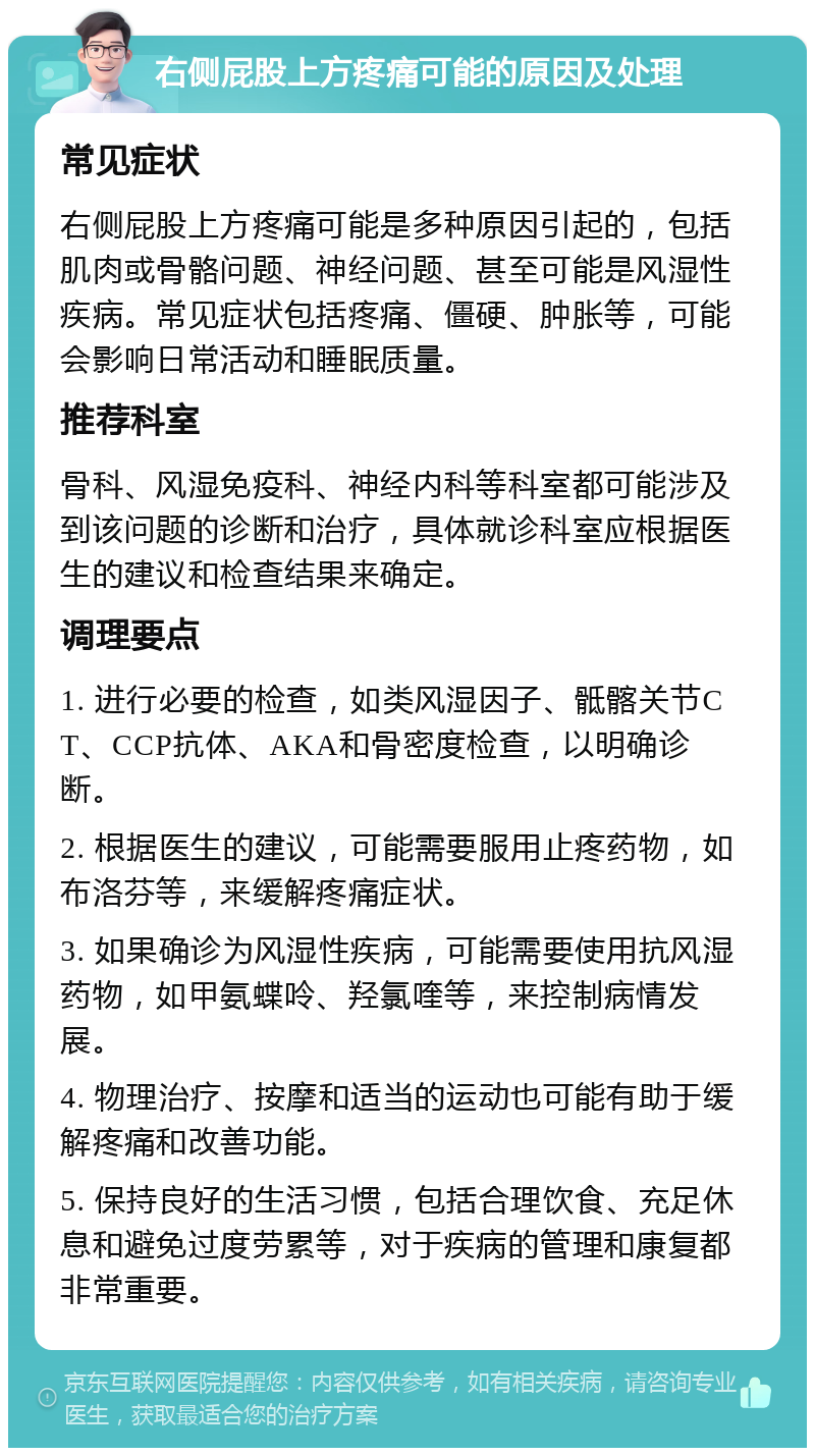 右侧屁股上方疼痛可能的原因及处理 常见症状 右侧屁股上方疼痛可能是多种原因引起的，包括肌肉或骨骼问题、神经问题、甚至可能是风湿性疾病。常见症状包括疼痛、僵硬、肿胀等，可能会影响日常活动和睡眠质量。 推荐科室 骨科、风湿免疫科、神经内科等科室都可能涉及到该问题的诊断和治疗，具体就诊科室应根据医生的建议和检查结果来确定。 调理要点 1. 进行必要的检查，如类风湿因子、骶髂关节CT、CCP抗体、AKA和骨密度检查，以明确诊断。 2. 根据医生的建议，可能需要服用止疼药物，如布洛芬等，来缓解疼痛症状。 3. 如果确诊为风湿性疾病，可能需要使用抗风湿药物，如甲氨蝶呤、羟氯喹等，来控制病情发展。 4. 物理治疗、按摩和适当的运动也可能有助于缓解疼痛和改善功能。 5. 保持良好的生活习惯，包括合理饮食、充足休息和避免过度劳累等，对于疾病的管理和康复都非常重要。