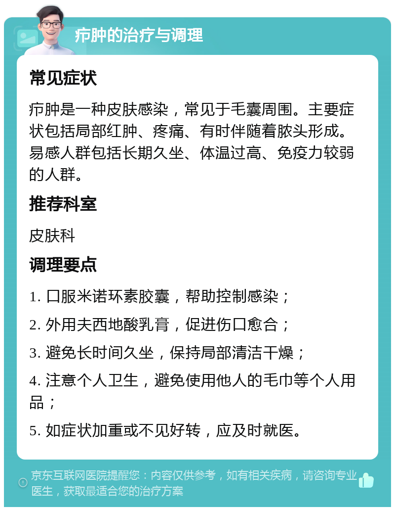 疖肿的治疗与调理 常见症状 疖肿是一种皮肤感染，常见于毛囊周围。主要症状包括局部红肿、疼痛、有时伴随着脓头形成。易感人群包括长期久坐、体温过高、免疫力较弱的人群。 推荐科室 皮肤科 调理要点 1. 口服米诺环素胶囊，帮助控制感染； 2. 外用夫西地酸乳膏，促进伤口愈合； 3. 避免长时间久坐，保持局部清洁干燥； 4. 注意个人卫生，避免使用他人的毛巾等个人用品； 5. 如症状加重或不见好转，应及时就医。