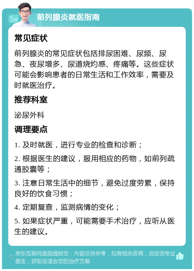 前列腺炎就医指南 常见症状 前列腺炎的常见症状包括排尿困难、尿频、尿急、夜尿增多、尿道烧灼感、疼痛等。这些症状可能会影响患者的日常生活和工作效率，需要及时就医治疗。 推荐科室 泌尿外科 调理要点 1. 及时就医，进行专业的检查和诊断； 2. 根据医生的建议，服用相应的药物，如前列疏通胶囊等； 3. 注意日常生活中的细节，避免过度劳累，保持良好的饮食习惯； 4. 定期复查，监测病情的变化； 5. 如果症状严重，可能需要手术治疗，应听从医生的建议。