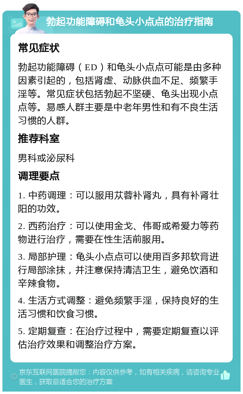 勃起功能障碍和龟头小点点的治疗指南 常见症状 勃起功能障碍（ED）和龟头小点点可能是由多种因素引起的，包括肾虚、动脉供血不足、频繁手淫等。常见症状包括勃起不坚硬、龟头出现小点点等。易感人群主要是中老年男性和有不良生活习惯的人群。 推荐科室 男科或泌尿科 调理要点 1. 中药调理：可以服用苁蓉补肾丸，具有补肾壮阳的功效。 2. 西药治疗：可以使用金戈、伟哥或希爱力等药物进行治疗，需要在性生活前服用。 3. 局部护理：龟头小点点可以使用百多邦软膏进行局部涂抹，并注意保持清洁卫生，避免饮酒和辛辣食物。 4. 生活方式调整：避免频繁手淫，保持良好的生活习惯和饮食习惯。 5. 定期复查：在治疗过程中，需要定期复查以评估治疗效果和调整治疗方案。