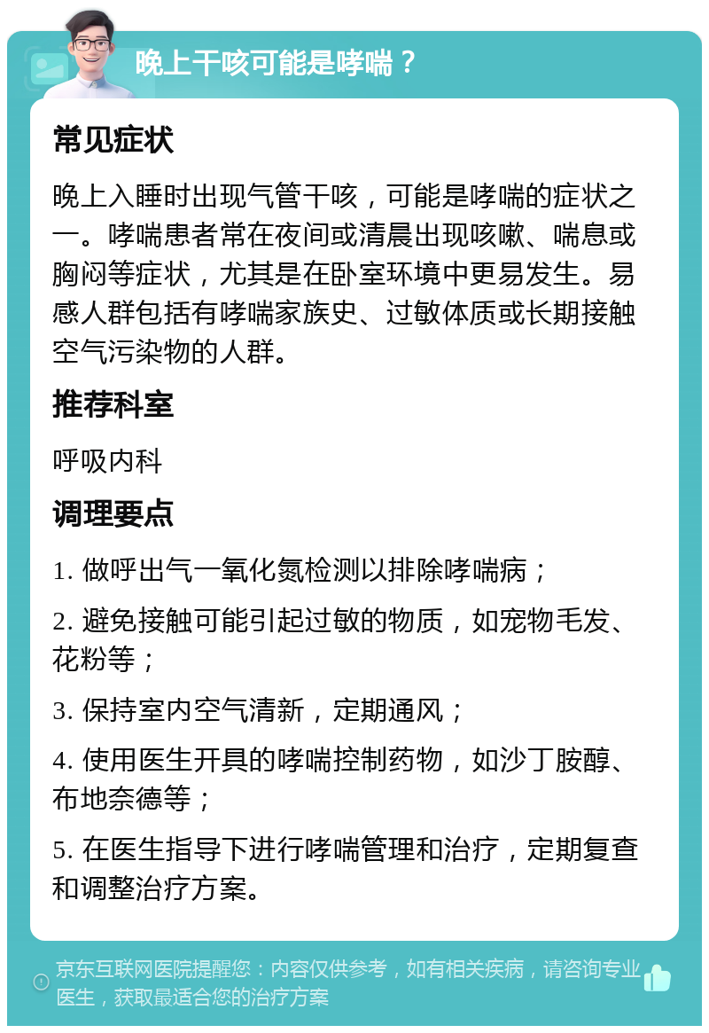 晚上干咳可能是哮喘？ 常见症状 晚上入睡时出现气管干咳，可能是哮喘的症状之一。哮喘患者常在夜间或清晨出现咳嗽、喘息或胸闷等症状，尤其是在卧室环境中更易发生。易感人群包括有哮喘家族史、过敏体质或长期接触空气污染物的人群。 推荐科室 呼吸内科 调理要点 1. 做呼出气一氧化氮检测以排除哮喘病； 2. 避免接触可能引起过敏的物质，如宠物毛发、花粉等； 3. 保持室内空气清新，定期通风； 4. 使用医生开具的哮喘控制药物，如沙丁胺醇、布地奈德等； 5. 在医生指导下进行哮喘管理和治疗，定期复查和调整治疗方案。