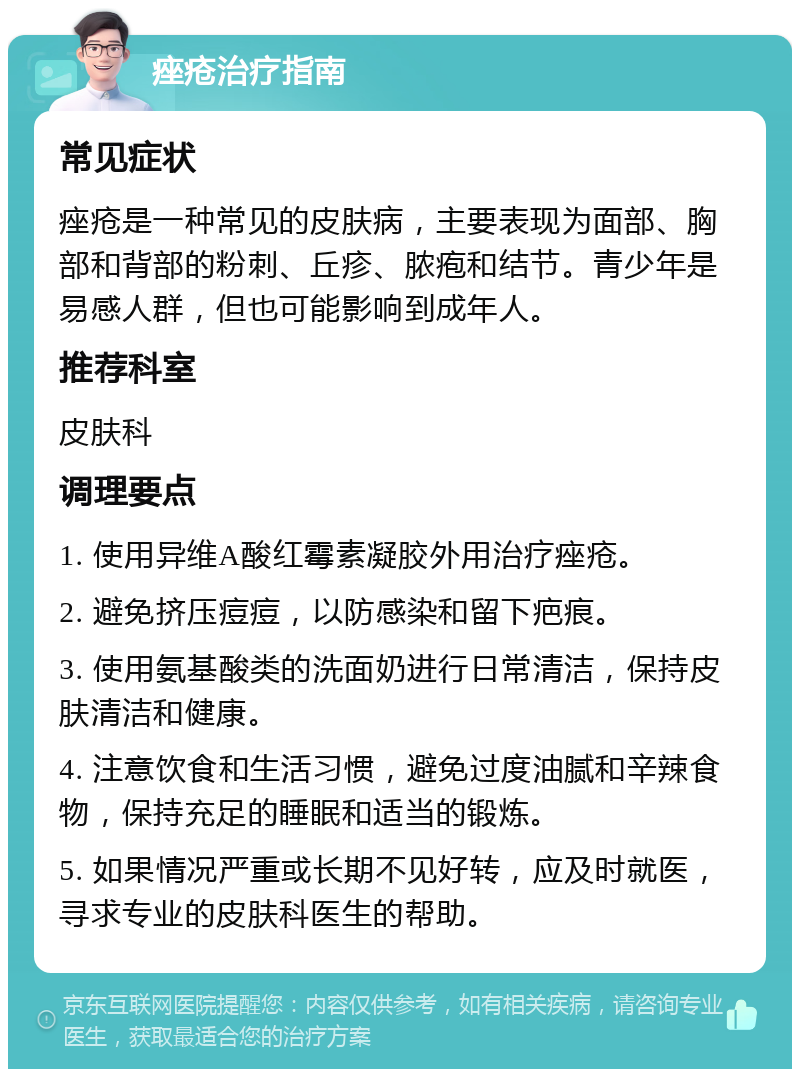 痤疮治疗指南 常见症状 痤疮是一种常见的皮肤病，主要表现为面部、胸部和背部的粉刺、丘疹、脓疱和结节。青少年是易感人群，但也可能影响到成年人。 推荐科室 皮肤科 调理要点 1. 使用异维A酸红霉素凝胶外用治疗痤疮。 2. 避免挤压痘痘，以防感染和留下疤痕。 3. 使用氨基酸类的洗面奶进行日常清洁，保持皮肤清洁和健康。 4. 注意饮食和生活习惯，避免过度油腻和辛辣食物，保持充足的睡眠和适当的锻炼。 5. 如果情况严重或长期不见好转，应及时就医，寻求专业的皮肤科医生的帮助。