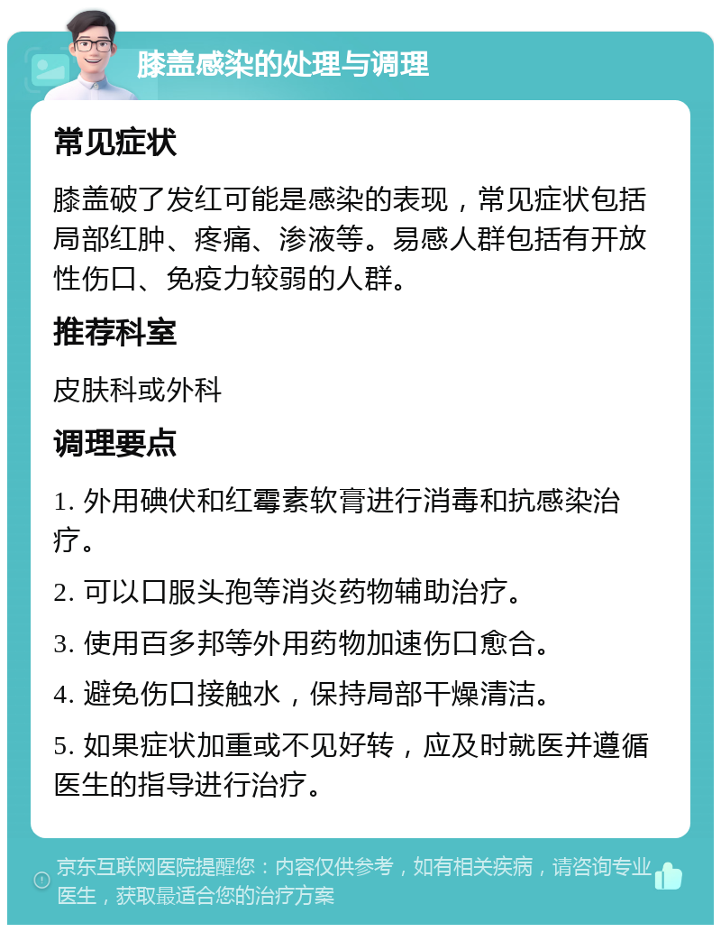 膝盖感染的处理与调理 常见症状 膝盖破了发红可能是感染的表现，常见症状包括局部红肿、疼痛、渗液等。易感人群包括有开放性伤口、免疫力较弱的人群。 推荐科室 皮肤科或外科 调理要点 1. 外用碘伏和红霉素软膏进行消毒和抗感染治疗。 2. 可以口服头孢等消炎药物辅助治疗。 3. 使用百多邦等外用药物加速伤口愈合。 4. 避免伤口接触水，保持局部干燥清洁。 5. 如果症状加重或不见好转，应及时就医并遵循医生的指导进行治疗。