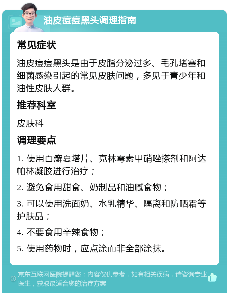 油皮痘痘黑头调理指南 常见症状 油皮痘痘黑头是由于皮脂分泌过多、毛孔堵塞和细菌感染引起的常见皮肤问题，多见于青少年和油性皮肤人群。 推荐科室 皮肤科 调理要点 1. 使用百癣夏塔片、克林霉素甲硝唑搽剂和阿达帕林凝胶进行治疗； 2. 避免食用甜食、奶制品和油腻食物； 3. 可以使用洗面奶、水乳精华、隔离和防晒霜等护肤品； 4. 不要食用辛辣食物； 5. 使用药物时，应点涂而非全部涂抹。