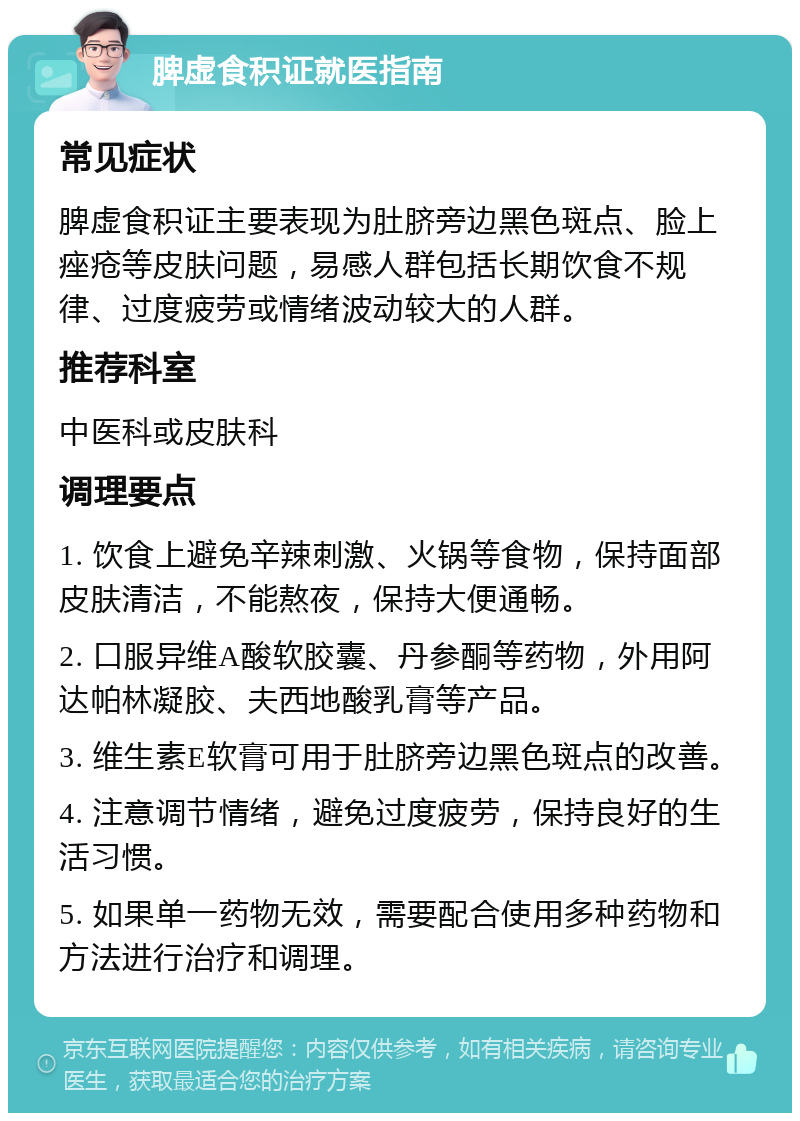 脾虚食积证就医指南 常见症状 脾虚食积证主要表现为肚脐旁边黑色斑点、脸上痤疮等皮肤问题，易感人群包括长期饮食不规律、过度疲劳或情绪波动较大的人群。 推荐科室 中医科或皮肤科 调理要点 1. 饮食上避免辛辣刺激、火锅等食物，保持面部皮肤清洁，不能熬夜，保持大便通畅。 2. 口服异维A酸软胶囊、丹参酮等药物，外用阿达帕林凝胶、夫西地酸乳膏等产品。 3. 维生素E软膏可用于肚脐旁边黑色斑点的改善。 4. 注意调节情绪，避免过度疲劳，保持良好的生活习惯。 5. 如果单一药物无效，需要配合使用多种药物和方法进行治疗和调理。