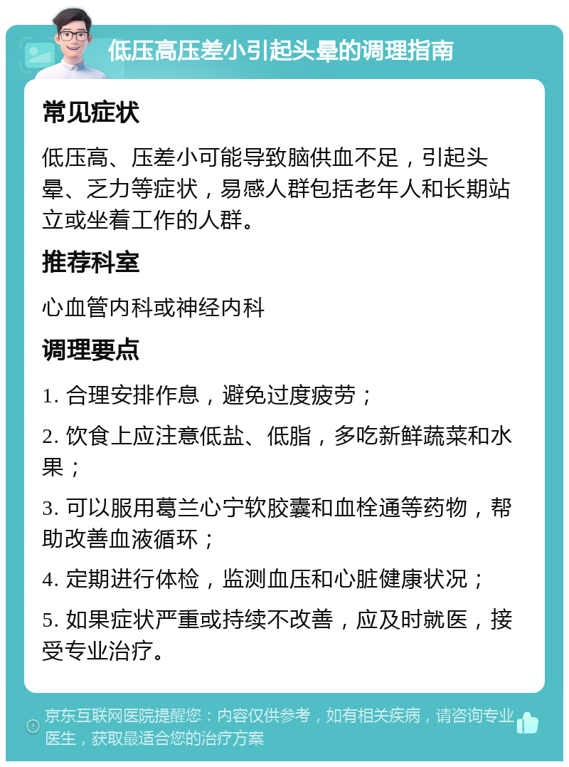 低压高压差小引起头晕的调理指南 常见症状 低压高、压差小可能导致脑供血不足，引起头晕、乏力等症状，易感人群包括老年人和长期站立或坐着工作的人群。 推荐科室 心血管内科或神经内科 调理要点 1. 合理安排作息，避免过度疲劳； 2. 饮食上应注意低盐、低脂，多吃新鲜蔬菜和水果； 3. 可以服用葛兰心宁软胶囊和血栓通等药物，帮助改善血液循环； 4. 定期进行体检，监测血压和心脏健康状况； 5. 如果症状严重或持续不改善，应及时就医，接受专业治疗。