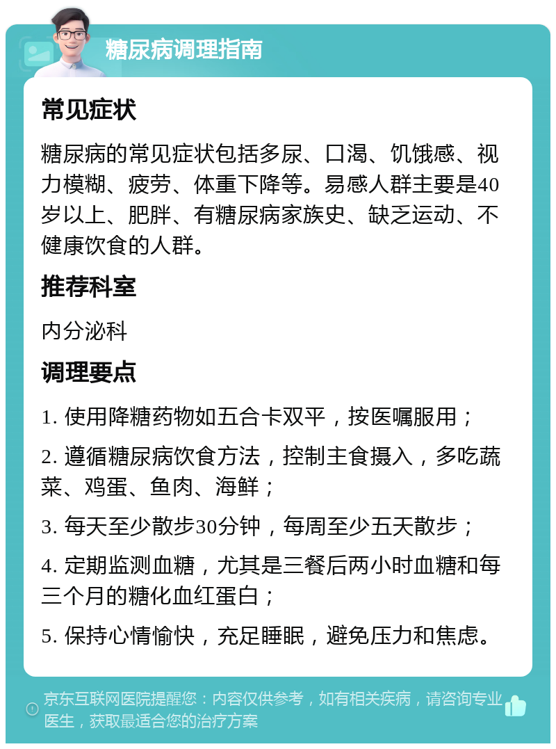 糖尿病调理指南 常见症状 糖尿病的常见症状包括多尿、口渴、饥饿感、视力模糊、疲劳、体重下降等。易感人群主要是40岁以上、肥胖、有糖尿病家族史、缺乏运动、不健康饮食的人群。 推荐科室 内分泌科 调理要点 1. 使用降糖药物如五合卡双平，按医嘱服用； 2. 遵循糖尿病饮食方法，控制主食摄入，多吃蔬菜、鸡蛋、鱼肉、海鲜； 3. 每天至少散步30分钟，每周至少五天散步； 4. 定期监测血糖，尤其是三餐后两小时血糖和每三个月的糖化血红蛋白； 5. 保持心情愉快，充足睡眠，避免压力和焦虑。