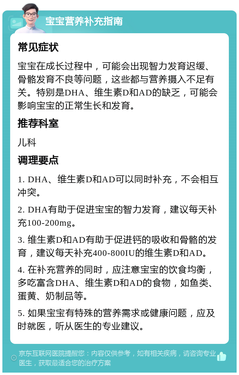 宝宝营养补充指南 常见症状 宝宝在成长过程中，可能会出现智力发育迟缓、骨骼发育不良等问题，这些都与营养摄入不足有关。特别是DHA、维生素D和AD的缺乏，可能会影响宝宝的正常生长和发育。 推荐科室 儿科 调理要点 1. DHA、维生素D和AD可以同时补充，不会相互冲突。 2. DHA有助于促进宝宝的智力发育，建议每天补充100-200mg。 3. 维生素D和AD有助于促进钙的吸收和骨骼的发育，建议每天补充400-800IU的维生素D和AD。 4. 在补充营养的同时，应注意宝宝的饮食均衡，多吃富含DHA、维生素D和AD的食物，如鱼类、蛋黄、奶制品等。 5. 如果宝宝有特殊的营养需求或健康问题，应及时就医，听从医生的专业建议。