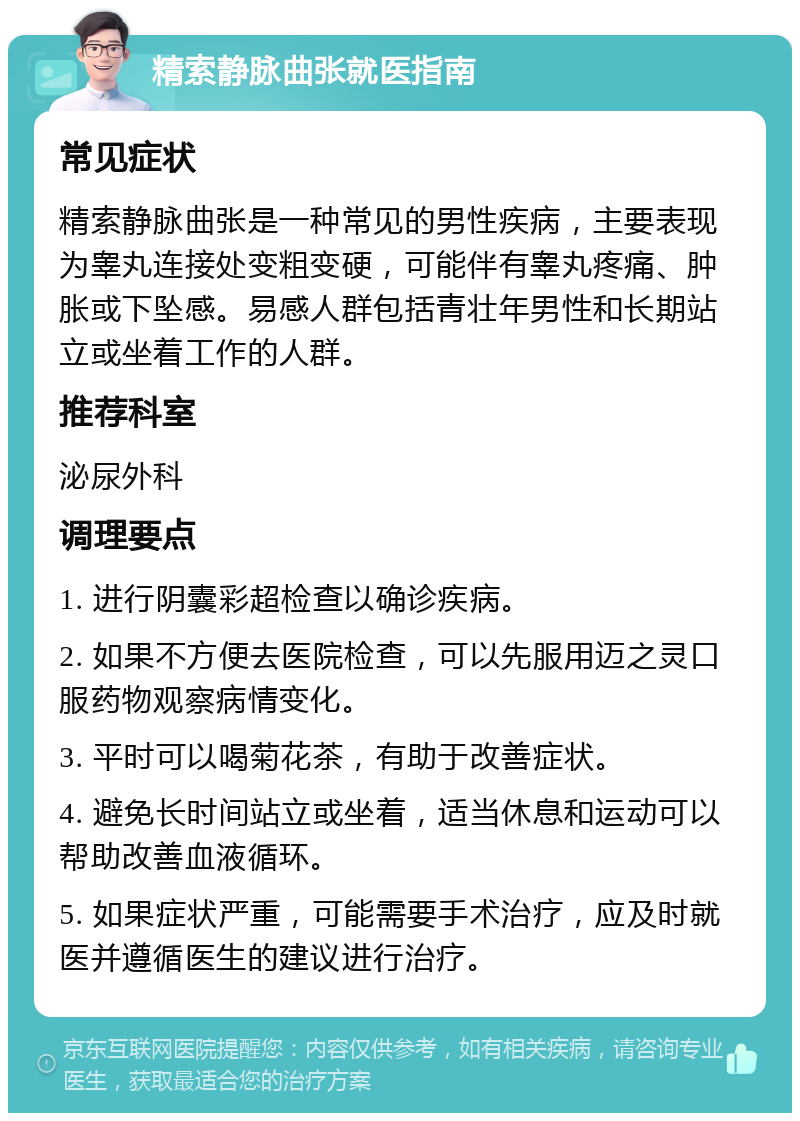 精索静脉曲张就医指南 常见症状 精索静脉曲张是一种常见的男性疾病，主要表现为睾丸连接处变粗变硬，可能伴有睾丸疼痛、肿胀或下坠感。易感人群包括青壮年男性和长期站立或坐着工作的人群。 推荐科室 泌尿外科 调理要点 1. 进行阴囊彩超检查以确诊疾病。 2. 如果不方便去医院检查，可以先服用迈之灵口服药物观察病情变化。 3. 平时可以喝菊花茶，有助于改善症状。 4. 避免长时间站立或坐着，适当休息和运动可以帮助改善血液循环。 5. 如果症状严重，可能需要手术治疗，应及时就医并遵循医生的建议进行治疗。