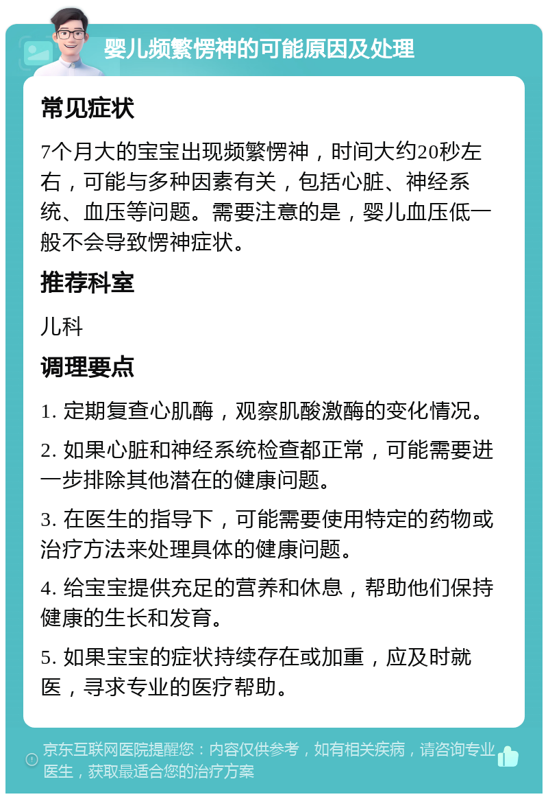 婴儿频繁愣神的可能原因及处理 常见症状 7个月大的宝宝出现频繁愣神，时间大约20秒左右，可能与多种因素有关，包括心脏、神经系统、血压等问题。需要注意的是，婴儿血压低一般不会导致愣神症状。 推荐科室 儿科 调理要点 1. 定期复查心肌酶，观察肌酸激酶的变化情况。 2. 如果心脏和神经系统检查都正常，可能需要进一步排除其他潜在的健康问题。 3. 在医生的指导下，可能需要使用特定的药物或治疗方法来处理具体的健康问题。 4. 给宝宝提供充足的营养和休息，帮助他们保持健康的生长和发育。 5. 如果宝宝的症状持续存在或加重，应及时就医，寻求专业的医疗帮助。