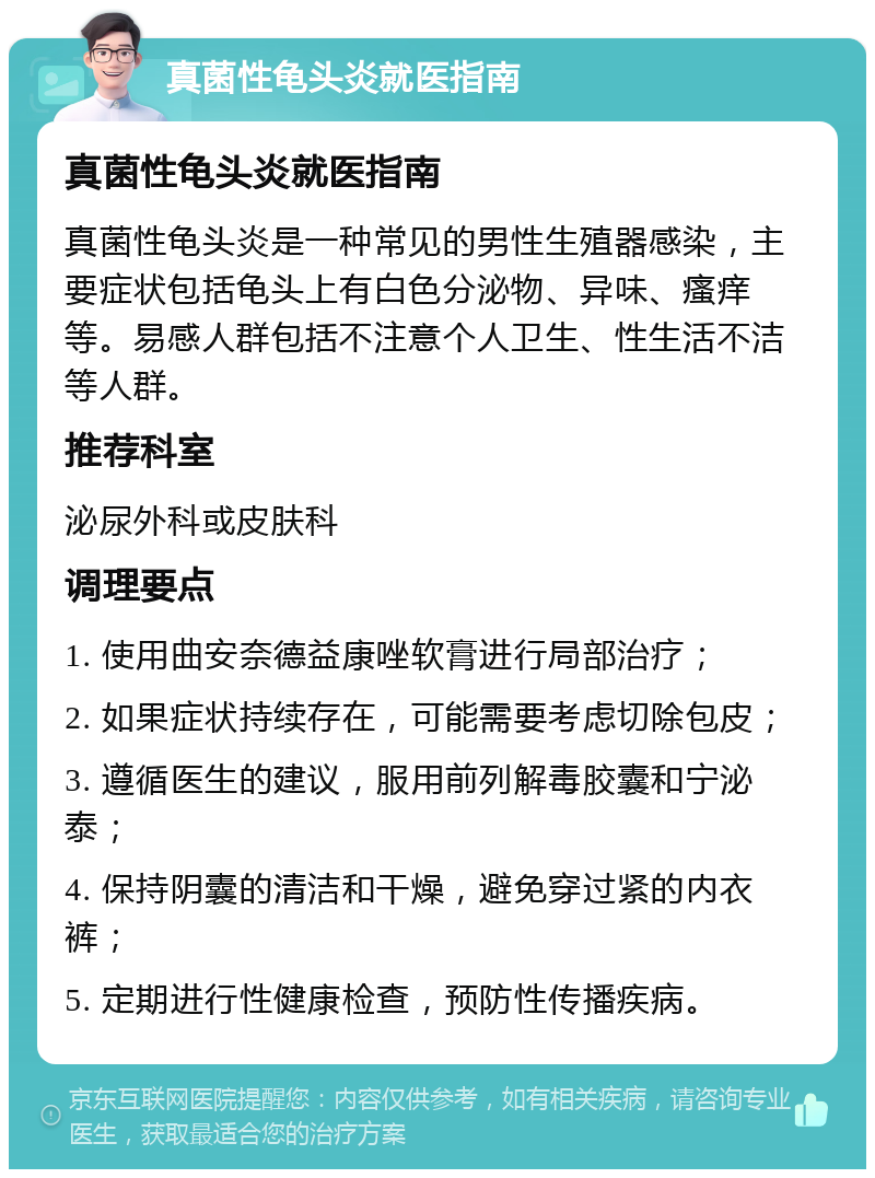 真菌性龟头炎就医指南 真菌性龟头炎就医指南 真菌性龟头炎是一种常见的男性生殖器感染，主要症状包括龟头上有白色分泌物、异味、瘙痒等。易感人群包括不注意个人卫生、性生活不洁等人群。 推荐科室 泌尿外科或皮肤科 调理要点 1. 使用曲安奈德益康唑软膏进行局部治疗； 2. 如果症状持续存在，可能需要考虑切除包皮； 3. 遵循医生的建议，服用前列解毒胶囊和宁泌泰； 4. 保持阴囊的清洁和干燥，避免穿过紧的内衣裤； 5. 定期进行性健康检查，预防性传播疾病。