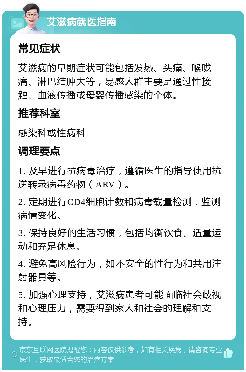 艾滋病就医指南 常见症状 艾滋病的早期症状可能包括发热、头痛、喉咙痛、淋巴结肿大等，易感人群主要是通过性接触、血液传播或母婴传播感染的个体。 推荐科室 感染科或性病科 调理要点 1. 及早进行抗病毒治疗，遵循医生的指导使用抗逆转录病毒药物（ARV）。 2. 定期进行CD4细胞计数和病毒载量检测，监测病情变化。 3. 保持良好的生活习惯，包括均衡饮食、适量运动和充足休息。 4. 避免高风险行为，如不安全的性行为和共用注射器具等。 5. 加强心理支持，艾滋病患者可能面临社会歧视和心理压力，需要得到家人和社会的理解和支持。