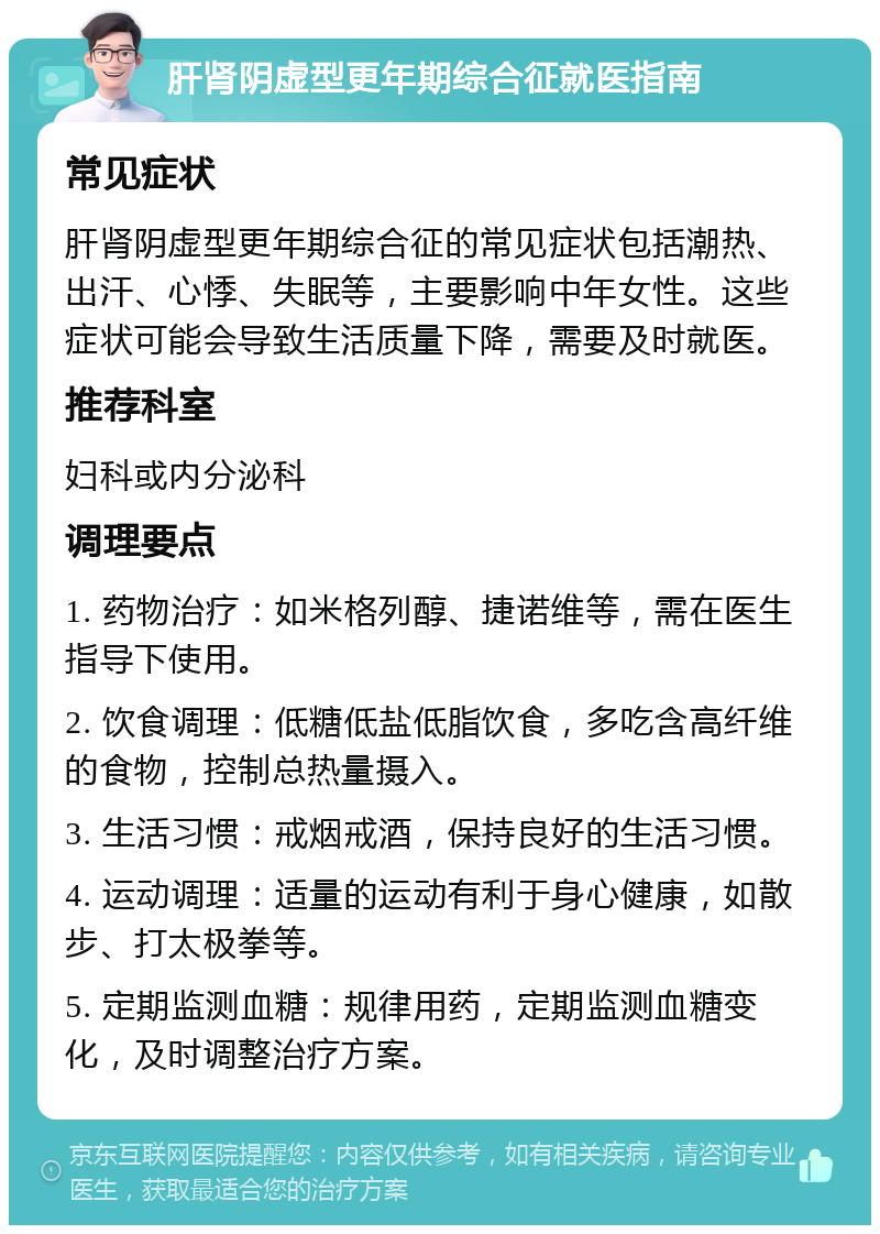 肝肾阴虚型更年期综合征就医指南 常见症状 肝肾阴虚型更年期综合征的常见症状包括潮热、出汗、心悸、失眠等，主要影响中年女性。这些症状可能会导致生活质量下降，需要及时就医。 推荐科室 妇科或内分泌科 调理要点 1. 药物治疗：如米格列醇、捷诺维等，需在医生指导下使用。 2. 饮食调理：低糖低盐低脂饮食，多吃含高纤维的食物，控制总热量摄入。 3. 生活习惯：戒烟戒酒，保持良好的生活习惯。 4. 运动调理：适量的运动有利于身心健康，如散步、打太极拳等。 5. 定期监测血糖：规律用药，定期监测血糖变化，及时调整治疗方案。