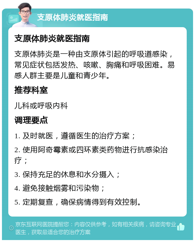 支原体肺炎就医指南 支原体肺炎就医指南 支原体肺炎是一种由支原体引起的呼吸道感染，常见症状包括发热、咳嗽、胸痛和呼吸困难。易感人群主要是儿童和青少年。 推荐科室 儿科或呼吸内科 调理要点 1. 及时就医，遵循医生的治疗方案； 2. 使用阿奇霉素或四环素类药物进行抗感染治疗； 3. 保持充足的休息和水分摄入； 4. 避免接触烟雾和污染物； 5. 定期复查，确保病情得到有效控制。