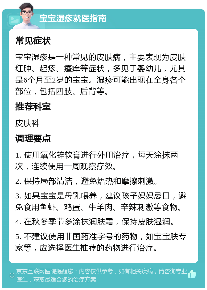 宝宝湿疹就医指南 常见症状 宝宝湿疹是一种常见的皮肤病，主要表现为皮肤红肿、起疹、瘙痒等症状，多见于婴幼儿，尤其是6个月至2岁的宝宝。湿疹可能出现在全身各个部位，包括四肢、后背等。 推荐科室 皮肤科 调理要点 1. 使用氧化锌软膏进行外用治疗，每天涂抹两次，连续使用一周观察疗效。 2. 保持局部清洁，避免焐热和摩擦刺激。 3. 如果宝宝是母乳喂养，建议孩子妈妈忌口，避免食用鱼虾、鸡蛋、牛羊肉、辛辣刺激等食物。 4. 在秋冬季节多涂抹润肤霜，保持皮肤湿润。 5. 不建议使用非国药准字号的药物，如宝宝肤专家等，应选择医生推荐的药物进行治疗。