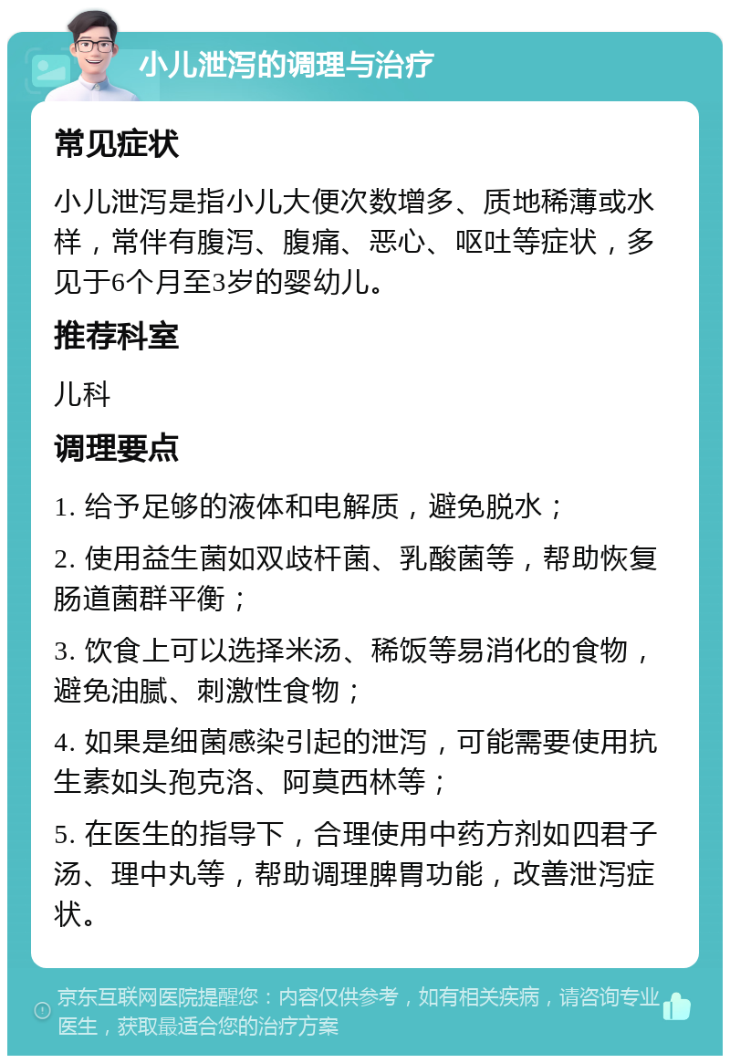 小儿泄泻的调理与治疗 常见症状 小儿泄泻是指小儿大便次数增多、质地稀薄或水样，常伴有腹泻、腹痛、恶心、呕吐等症状，多见于6个月至3岁的婴幼儿。 推荐科室 儿科 调理要点 1. 给予足够的液体和电解质，避免脱水； 2. 使用益生菌如双歧杆菌、乳酸菌等，帮助恢复肠道菌群平衡； 3. 饮食上可以选择米汤、稀饭等易消化的食物，避免油腻、刺激性食物； 4. 如果是细菌感染引起的泄泻，可能需要使用抗生素如头孢克洛、阿莫西林等； 5. 在医生的指导下，合理使用中药方剂如四君子汤、理中丸等，帮助调理脾胃功能，改善泄泻症状。