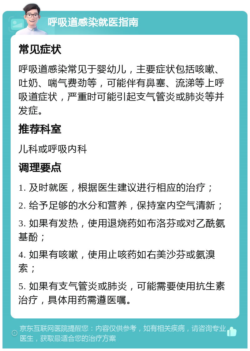 呼吸道感染就医指南 常见症状 呼吸道感染常见于婴幼儿，主要症状包括咳嗽、吐奶、喘气费劲等，可能伴有鼻塞、流涕等上呼吸道症状，严重时可能引起支气管炎或肺炎等并发症。 推荐科室 儿科或呼吸内科 调理要点 1. 及时就医，根据医生建议进行相应的治疗； 2. 给予足够的水分和营养，保持室内空气清新； 3. 如果有发热，使用退烧药如布洛芬或对乙酰氨基酚； 4. 如果有咳嗽，使用止咳药如右美沙芬或氨溴索； 5. 如果有支气管炎或肺炎，可能需要使用抗生素治疗，具体用药需遵医嘱。