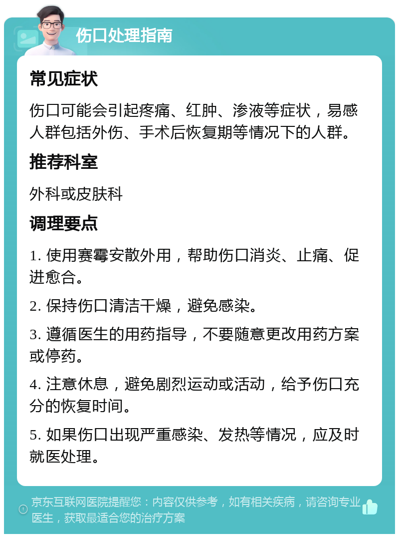 伤口处理指南 常见症状 伤口可能会引起疼痛、红肿、渗液等症状，易感人群包括外伤、手术后恢复期等情况下的人群。 推荐科室 外科或皮肤科 调理要点 1. 使用赛霉安散外用，帮助伤口消炎、止痛、促进愈合。 2. 保持伤口清洁干燥，避免感染。 3. 遵循医生的用药指导，不要随意更改用药方案或停药。 4. 注意休息，避免剧烈运动或活动，给予伤口充分的恢复时间。 5. 如果伤口出现严重感染、发热等情况，应及时就医处理。