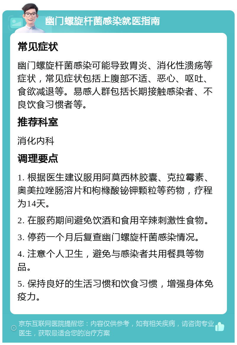 幽门螺旋杆菌感染就医指南 常见症状 幽门螺旋杆菌感染可能导致胃炎、消化性溃疡等症状，常见症状包括上腹部不适、恶心、呕吐、食欲减退等。易感人群包括长期接触感染者、不良饮食习惯者等。 推荐科室 消化内科 调理要点 1. 根据医生建议服用阿莫西林胶囊、克拉霉素、奥美拉唑肠溶片和枸橼酸铋钾颗粒等药物，疗程为14天。 2. 在服药期间避免饮酒和食用辛辣刺激性食物。 3. 停药一个月后复查幽门螺旋杆菌感染情况。 4. 注意个人卫生，避免与感染者共用餐具等物品。 5. 保持良好的生活习惯和饮食习惯，增强身体免疫力。