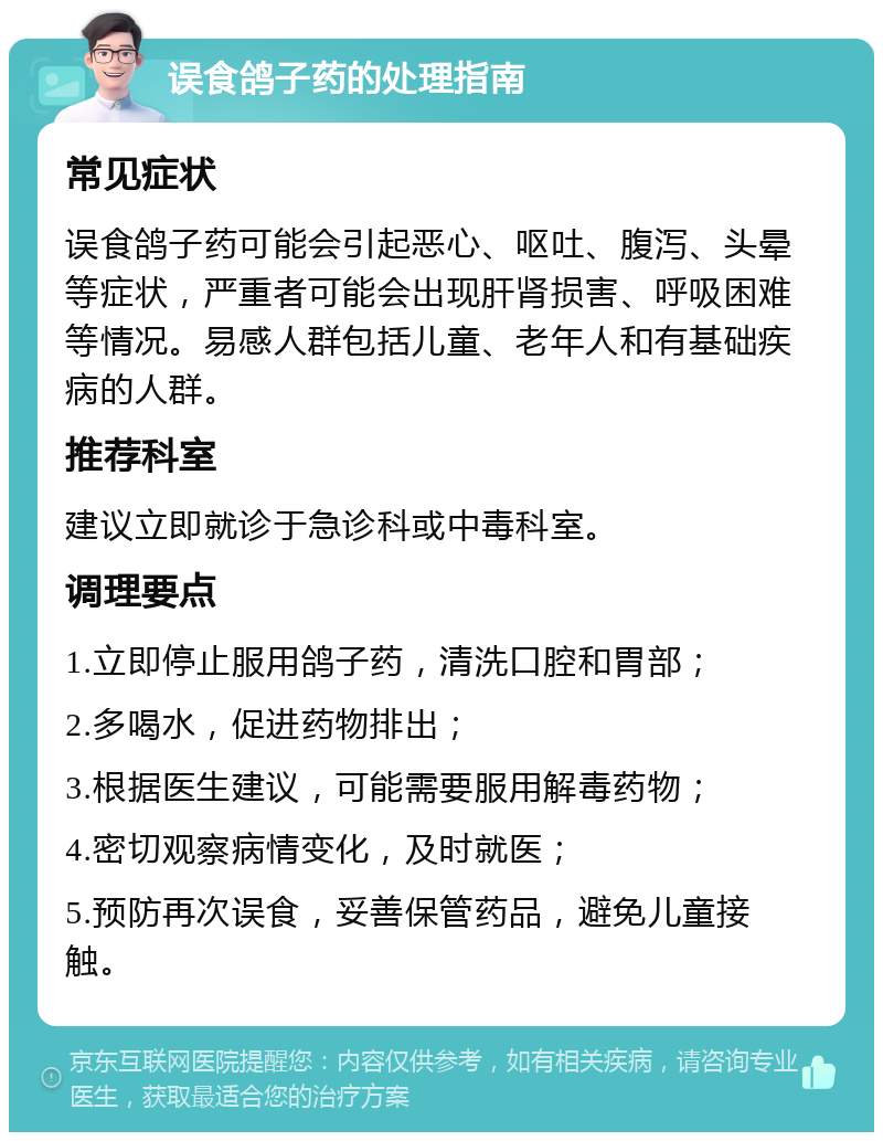 误食鸽子药的处理指南 常见症状 误食鸽子药可能会引起恶心、呕吐、腹泻、头晕等症状，严重者可能会出现肝肾损害、呼吸困难等情况。易感人群包括儿童、老年人和有基础疾病的人群。 推荐科室 建议立即就诊于急诊科或中毒科室。 调理要点 1.立即停止服用鸽子药，清洗口腔和胃部； 2.多喝水，促进药物排出； 3.根据医生建议，可能需要服用解毒药物； 4.密切观察病情变化，及时就医； 5.预防再次误食，妥善保管药品，避免儿童接触。