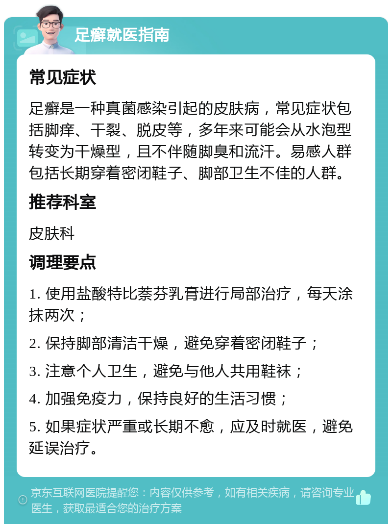 足癣就医指南 常见症状 足癣是一种真菌感染引起的皮肤病，常见症状包括脚痒、干裂、脱皮等，多年来可能会从水泡型转变为干燥型，且不伴随脚臭和流汗。易感人群包括长期穿着密闭鞋子、脚部卫生不佳的人群。 推荐科室 皮肤科 调理要点 1. 使用盐酸特比萘芬乳膏进行局部治疗，每天涂抹两次； 2. 保持脚部清洁干燥，避免穿着密闭鞋子； 3. 注意个人卫生，避免与他人共用鞋袜； 4. 加强免疫力，保持良好的生活习惯； 5. 如果症状严重或长期不愈，应及时就医，避免延误治疗。