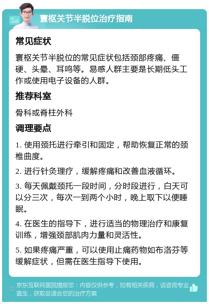 寰枢关节半脱位治疗指南 常见症状 寰枢关节半脱位的常见症状包括颈部疼痛、僵硬、头晕、耳鸣等。易感人群主要是长期低头工作或使用电子设备的人群。 推荐科室 骨科或脊柱外科 调理要点 1. 使用颈托进行牵引和固定，帮助恢复正常的颈椎曲度。 2. 进行针灸理疗，缓解疼痛和改善血液循环。 3. 每天佩戴颈托一段时间，分时段进行，白天可以分三次，每次一到两个小时，晚上取下以便睡眠。 4. 在医生的指导下，进行适当的物理治疗和康复训练，增强颈部肌肉力量和灵活性。 5. 如果疼痛严重，可以使用止痛药物如布洛芬等缓解症状，但需在医生指导下使用。